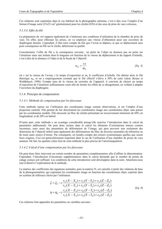 Cours de Topographie et de Topométrie Chapitre 4
Ces relations sont exprimées dans le cas habituel de la photographie aérienne, c’est à dire avec l’emploi d’un
format d’image carré (23x23 cm2
généralement pour les clichés IGN) et des axes de prise de vues verticaux.
5.1.3.4. Effet de filé
La préparation du vol suppose également de s’intéresser aux conditions d’utilisation de la chambre de prise de
vues. En effet, pour effectuer les prises, on va employer une vitesse d’obturation pour une ouverture de
diaphragme donnée. Cependant, il faut tenir compte du fait que l’avion se déplace, et que ce déplacement aura
pour conséquence un filé sur le cliché, détériorant sa qualité.
Concrètement, l’effet de filé a la conséquence suivante : un point de l’objet ne donnera pas un point sur
l’émulsion mais une traînée dont la longueur est fonction de la vitesse de déplacement et du rapport d’échelle,
c’est à dire de la distance à l’objet et de la focale de l’objectif.
b
th
m
t
v
u
.
= [Eq. 5]
où v est la vitesse de l’avion, t le temps d’exposition et mb le coefficient d’échelle. On obtient alors le filé
théorique uth, et on a empiriquement constaté que le filé effectif s’élève à 50% de cette valeur (Kraus et
Waldhäusel, 1998). Compte tenu de la vitesse de croisière de l’appareil, il convient de choisir un temps
d’exposition de l’émulsion suffisamment court afin de limiter les effets de ce désagrément, en veillant à adapter
l’ouverture du diaphragme.
5.1.4. Principes de compensation
5.1.4.1. Méthode de compensation par les faisceaux
Cette méthode repose sur l’utilisation des coordonnées image comme observations, et sur l’emploi d’une
projection centrale. Elle permet de lier directement les coordonnées image aux coordonnées objet, sans passer
par les coordonnées modèle. Elle nécessite un bloc de clichés présentant un recouvrement minimum de 60% en
longitudinal, et de 20% en latéral.
D’autre part, cette méthode a un avantage considérable puisqu’elle autorise l’introduction dans le calcul de
paramètres additionnels. On peut donc inclure dans le calcul les éléments d’orientations interne comme
inconnues, mais aussi des paramètres de déformation de l’image, qui peut provenir non seulement des
distorsions de l’objectif utilisé mais également des déformations du film, de diverses anomalies de réfraction ou
de toute autre source d’erreur. Par conséquent, on tiendra compte des erreurs systématiques quelles que soient
leurs origines. Ceci est particulièrement important dans le cas de l’utilisation d’une chambre de prises de vues
amateur. De fait, les qualités citées font de cette méthode la plus précise de l’aérotriangulation.
5.1.4.2. Calcul d’une compensation par les faisceaux
On peut donc faire intervenir un certain nombre de paramètres complémentaires afin d’affiner la détermination.
Cependant, l’introduction d’inconnues supplémentaires dans le calcul demande que le nombre de points de
calage connus soit suffisant. Les conditions de cette introduction sont développées dans la suite. Attachons-nous
tout d’abord à l’explicitation de la méthode.
La matrice des coefficients des équations normales, puis la matrice N, est calculée à partir des relations de base
de la photogrammétrie, qui expriment les coordonnées image en fonction des coordonnées objet, exprimé dans
un système de référence choisi par l’utilisateur.
)
(
)
(
)
(
)
(
)
(
)
(
)
(
)
(
)
(
)
(
)
(
)
(
0
33
0
23
0
13
0
32
0
22
0
12
0
0
33
0
23
0
13
0
31
0
21
0
11
0
Z
Z
r
Y
Y
r
X
X
r
Z
Z
r
Y
Y
r
X
X
r
c
Z
Z
r
Y
Y
r
X
X
r
Z
Z
r
Y
Y
r
X
X
r
c
−
+
−
+
−
−
+
−
+
−
−
=
−
+
−
+
−
−
+
−
+
−
−
=
η
η
ξ
ξ
[Eq. 6]
Ces relations font apparaître les paramètres ou variables suivants :
- 10 -
 