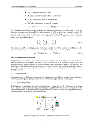 Cours de Topographie et de Topométrie Chapitre 4
• (ξ,η) : coordonnées image d’un point
• (X,Y,Z) : coordonnées du point dans le système objet
• (ξ 0,η0) : coordonnées image du point principal
• (X0,Y0,Z0) : coordonnées du centre de projection
• rij : coefficients de la matrice rotation [A.1] (fonctions de ϖ, φ, κ)
Ces équations sont ensuite linéarisées pour pouvoir leur appliquer le principe des moindres carrés. La forme des
équations normales permet de simplifier le calcul matriciel. En effet, le système des équations normales fait
apparaître une matrice constituée de blocs, ou sous-matrices, bien distincts. De plus, certaines d’entre elles étant
hyperdiagonales (diagonales par bloc), l’inversion en est facilitée. Le système des équations normales s’exprime
sous la forme développée suivante :
[Eq. 7]
⎟
⎟
⎠
⎞
⎜
⎜
⎝
⎛
=
⎟
⎟
⎠
⎞
⎜
⎜
⎝
⎛
⎟
⎟
⎠
⎞
⎜
⎜
⎝
⎛
2
1
2
1
22
12
12
11
n
n
x
x
N
N
N
N
T
Les matrices N11 et N22 sont diagonales par blocs, l’une avec des blocs (6,6), l’autre avec des blocs (3,3). On
peut alors éliminer un des deux vecteurs inconnus et déterminer l’autre assez simplement [9] :
[Eq. 8]
2
1
12
12
1
1
12
1
22
12
11 )
( n
N
N
n
x
N
N
N
N T −
−
−
=
−
5.2. La télédétection aérospatiale
La photogrammétrie n’exploite que des photographies de l’objet à restituer géométriquement. Les techniques
actuelles de télédétection cherche à tirer parti à la fois de la détection de la géométrie des objets et de leur
signature spectrale dans des gammes de longueurs d’onde fixées. Les capteurs sont ici bien différents des
appareils photographiques utilisés en photogrammétrie : ils doivent assurer une cohérence des données acquises
tant sur le plan géométrique que radiométrique. Le texte est tiré du cours de télédétection du Centre Canadien de
Télédétection (CCT).
5.2.1. Fondamentaux
Avant de présenter les différents type de système de télédétection, accessibles sur les plate-formes spatiales ou
aéroportées, nous rappelons quelques notions de base sur les éléments physiques de ces techniques.
5.2.1.1. Définition générale
La télédétection est la technique qui, par l’acquisition d’images, permet d’obtenir de l’information sur la surface
de la Terre sans contact direct avec celle-ci. La télédétection englobe tout le processus qui consiste à capter et à
enregistrer l’énergie d’un rayonnement électromagnétique émis ou réfléchi, à traiter et à analyser l’information,
pour ensuite mettre en application cette information (CCT).
Figure 4. Principe de l’acquisition d’information par télédétection (CCT)
- 11 -
 