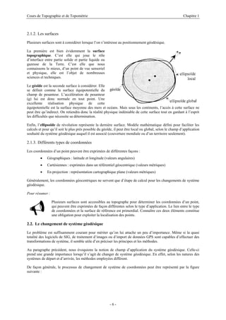 Cours de Topographie et de Topométrie Chapitre 1
2.1.2. Les surfaces
Plusieurs surfaces sont à considérer lorsque l’on s’intéresse au positionnement géodésique.
La première est bien évidemment la surface
topographique. C’est elle qui joue le rôle
d’interface entre partie solide et partie liquide ou
gazeuse de la Terre. C’est elle que nous
connaissons le mieux, d’un point de vue sensoriel
et physique, elle est l’objet de nombreuses
sciences et techniques.
Le géoïde est la seconde surface à considérer. Elle
se définit comme la surface équipotentielle du
champ de pesanteur. L’accélération de pesanteur
(g) lui est donc normale en tout point. Une
excellente réalisation physique de cette
équipotentielle est la surface moyenne des mers et océans. Mais sous les continents, l’accès à cette surface ne
peut être qu’indirect. On retiendra donc la réalité physique indéniable de cette surface tout en gardant à l’esprit
les difficultés que nécessite sa détermination.
Enfin, l’ellipsoïde de révolution représente la dernière surface. Modèle mathématique défini pour faciliter les
calculs et pour qu’il soit le plus près possible du géoïde, il peut être local ou global, selon le champ d’application
souhaité du système géodésique auquel il est associé (couverture mondiale ou d’un territoire seulement).
2.1.3. Différents types de coordonnées
Les coordonnées d’un point peuvent être exprimées de différentes façons :
• Géographiques : latitude et longitude (valeurs angulaires)
• Cartésiennes : exprimées dans un référentiel géocentrique (valeurs métriques)
• En projection : représentation cartographique plane (valeurs métriques)
Généralement, les coordonnées géocentriques ne servent que d’étape de calcul pour les changements de système
géodésique.
Pour résumer :
9 Plusieurs surfaces sont accessibles au topographe pour déterminer les coordonnées d’un point,
qui peuvent être exprimées de façon différentes selon le type d’application. Le lien entre le type
de coordonnées et la surface de référence est primordial. Connaître ces deux éléments constitue
une obligation pour exploiter la localisation des points.
2.2. Le changement de système géodésique
Le problème est suffisamment courant pour mériter qu’on lui attache un peu d’importance. Même si la quasi
totalité des logiciels de SIG, de traitement d’images ou d’import de données GPS sont capables d’effectuer des
transformations de système, il semble utile d’en préciser les principes et les méthodes.
Au paragraphe précédent, nous évoquions la notion de champ d’application du système géodésique. Celle-ci
prend une grande importance lorsqu’il s’agit de changer de système géodésique. En effet, selon les natures des
systèmes de départ et d’arrivée, les méthodes employées diffèrent.
De façon générale, le processus de changement de système de coordonnées peut être représenté par la figure
suivante :
- 6 -
 