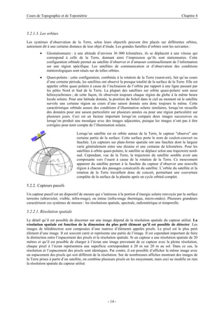 Cours de Topographie et de Topométrie Chapitre 4
5.2.1.3. Les orbites
Les systèmes d’observation de la Terre, selon leurs objectifs peuvent être placés sur différentes orbites,
autrement dit à une certaine distance de leur objet d’étude. Les grandes familles d’orbites sont les suivantes :
• Géostationnaire : à une altitude d’environ 36 000 kilomètres, ils se déplacent à une vitesse qui
correspond à celle de la Terre, donnant ainsi l’impression qu’ils sont stationnaires. Cette
configuration orbitale permet au satellite d’observer et d’amasser continuellement de l’information
sur une région spécifique. Les satellites de communication et d’observation des conditions
météorologiques sont situés sur de telles orbites.
• Quasi-polaire : cette configuration, combinée à la rotation de la Terre (ouest-est), fait qu’au cours
d’une certaine période, les satellites ont observé la presque totalité de la surface de la Terre. Elle est
appelée orbite quasi polaire à cause de l’inclinaison de l’orbite par rapport à une ligne passant par
les pôles Nord et Sud de la Terre. La plupart des satellites sur orbite quasi-polaire sont aussi
héliosynchrones ; de cette façon, ils observent toujours chaque région du globe à la même heure
locale solaire. Pour une latitude donnée, la position du Soleil dans le ciel au moment où le satellite
survole une certaine région au cours d’une saison donnée sera donc toujours la même. Cette
caractéristique orbitale assure des conditions d’illumination solaire similaires, lorsqu’on recueille
des données pour une saison particulière sur plusieurs années ou pour une région particulière sur
plusieurs jours. Ceci est un facteur important lorsqu’on compare deux images successives ou
lorsqu’on produit une mosaïque avec des images adjacentes, puisque les images n’ont pas à être
corrigées pour tenir compte de l’illumination solaire.
Lorsqu’un satellite est en orbite autour de la Terre, le capteur "observe" une
certaine partie de la surface. Cette surface porte le nom de couloir-couvert ou
fauchée. Les capteurs sur plate-forme spatiale ont une fauchée dont la largeur
varie généralement entre une dizaine et une centaine de kilomètres. Pour les
satellites à orbite quasi-polaire, le satellite se déplace selon une trajectoire nord-
sud. Cependant, vue de la Terre, la trajectoire du satellite semble avoir une
composante vers l’ouest à cause de la rotation de la Terre. Ce mouvement
apparent du satellite permet à la fauchée du capteur d’observer une nouvelle
région à chacun des passages consécutifs du satellite. L’orbite du satellite et la
rotation de la Terre travaillent donc de concert, permettant une couverture
complète de la surface de la planète après un cycle orbital complet.
5.2.2. Capteurs passifs
Un capteur passif est un dispositif de mesure qui s’intéresse à la portion d’énergie solaire renvoyée par la surface
terrestre (ultraviolet, visible, infra-rouge), ou émise (infra-rouge thermique, micro-ondes). Plusieurs grandeurs
caractérisent ces systèmes de mesure : les résolutions spatiale, spectrale, radiométrique et temporelle.
5.2.2.1. Résolution spatiale
Le détail qu’il est possible de discerner sur une image dépend de la résolution spatiale du capteur utilisé. La
résolution spatiale est fonction de la dimension du plus petit élément qu’il est possible de détecter. Les
images de télédétection sont composées d’une matrice d’éléments appelés pixels. Le pixel est le plus petit
élément d’une image. Il est souvent carré et représente une partie de l’image. Il est cependant important de faire
la distinction entre l’espacement des pixels et la résolution spatiale. Si un capteur a une résolution spatiale de 20
mètres et qu’il est possible de charger à l’écran une image provenant de ce capteur avec la pleine résolution,
chaque pixel à l’écran représentera une superficie correspondant à 20 m sur 20 m au sol. Dans ce cas, la
résolution et l’espacement des pixels sont identiques. Par contre, il est possible d’afficher la même image avec
un espacement des pixels qui soit différent de la résolution. Sur de nombreuses affiches montrant des images de
la Terre prises à partir d’un satellite, on combine plusieurs pixels en les moyennant, mais ceci ne modifie en rien
la résolution spatiale du capteur utilisé.
- 14 -
 