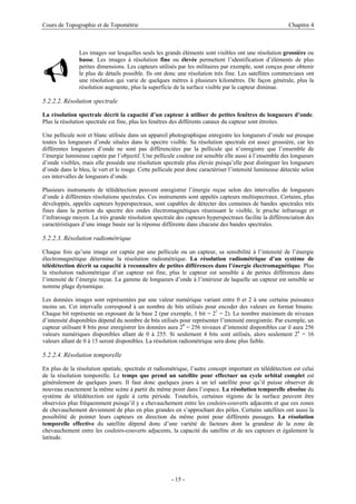 Cours de Topographie et de Topométrie Chapitre 4
Les images sur lesquelles seuls les grands éléments sont visibles ont une résolution grossière ou
basse. Les images à résolution fine ou élevée permettent l’identification d’éléments de plus
petites dimensions. Les capteurs utilisés par les militaires par exemple, sont conçus pour obtenir
le plus de détails possible. Ils ont donc une résolution très fine. Les satellites commerciaux ont
une résolution qui varie de quelques mètres à plusieurs kilomètres. De façon générale, plus la
résolution augmente, plus la superficie de la surface visible par le capteur diminue.
9
5.2.2.2. Résolution spectrale
La résolution spectrale décrit la capacité d’un capteur à utiliser de petites fenêtres de longueurs d’onde.
Plus la résolution spectrale est fine, plus les fenêtres des différents canaux du capteur sont étroites.
Une pellicule noir et blanc utilisée dans un appareil photographique enregistre les longueurs d’onde sur presque
toutes les longueurs d’onde situées dans le spectre visible. Sa résolution spectrale est assez grossière, car les
différentes longueurs d’onde ne sont pas différenciées par la pellicule qui n’enregistre que l’ensemble de
l’énergie lumineuse captée par l’objectif. Une pellicule couleur est sensible elle aussi à l’ensemble des longueurs
d’onde visibles, mais elle possède une résolution spectrale plus élevée puisqu’elle peut distinguer les longueurs
d’onde dans le bleu, le vert et le rouge. Cette pellicule peut donc caractériser l’intensité lumineuse détectée selon
ces intervalles de longueurs d’onde.
Plusieurs instruments de télédétection peuvent enregistrer l’énergie reçue selon des intervalles de longueurs
d’onde à différentes résolutions spectrales. Ces instruments sont appelés capteurs multispectraux. Certains, plus
développés, appelés capteurs hyperspectraux, sont capables de détecter des centaines de bandes spectrales très
fines dans la portion du spectre des ondes électromagnétiques réunissant le visible, le proche infrarouge et
l’infrarouge moyen. La très grande résolution spectrale des capteurs hyperspectraux facilite la différenciation des
caractéristiques d’une image basée sur la réponse différente dans chacune des bandes spectrales.
5.2.2.3. Résolution radiométrique
Chaque fois qu’une image est captée par une pellicule ou un capteur, sa sensibilité à l’intensité de l’énergie
électromagnétique détermine la résolution radiométrique. La résolution radiométrique d’un système de
télédétection décrit sa capacité à reconnaître de petites différences dans l’énergie électromagnétique. Plus
la résolution radiométrique d’un capteur est fine, plus le capteur est sensible à de petites différences dans
l’intensité de l’énergie reçue. La gamme de longueurs d’onde à l’intérieur de laquelle un capteur est sensible se
nomme plage dynamique.
Les données images sont représentées par une valeur numérique variant entre 0 et 2 à une certaine puissance
moins un. Cet intervalle correspond à un nombre de bits utilisés pour encoder des valeurs en format binaire.
Chaque bit représente un exposant de la base 2 (par exemple, 1 bit = 21
= 2). Le nombre maximum de niveaux
d’intensité disponibles dépend du nombre de bits utilisés pour représenter l’intensité enregistrée. Par exemple, un
capteur utilisant 8 bits pour enregistrer les données aura 28
= 256 niveaux d’intensité disponibles car il aura 256
valeurs numériques disponibles allant de 0 à 255. Si seulement 4 bits sont utilisés, alors seulement 24
= 16
valeurs allant de 0 à 15 seront disponibles. La résolution radiométrique sera donc plus faible.
5.2.2.4. Résolution temporelle
En plus de la résolution spatiale, spectrale et radiométrique, l’autre concept important en télédétection est celui
de la résolution temporelle. Le temps que prend un satellite pour effectuer un cycle orbital complet est
généralement de quelques jours. Il faut donc quelques jours à un tel satellite pour qu’il puisse observer de
nouveau exactement la même scène à partir du même point dans l’espace. La résolution temporelle absolue du
système de télédétection est égale à cette période. Toutefois, certaines régions de la surface peuvent être
observées plus fréquemment puisqu’il y a chevauchement entre les couloirs-couverts adjacents et que ces zones
de chevauchement deviennent de plus en plus grandes en s’approchant des pôles. Certains satellites ont aussi la
possibilité de pointer leurs capteurs en direction du même point pour différents passages. La résolution
temporelle effective du satellite dépend donc d’une variété de facteurs dont la grandeur de la zone de
chevauchement entre les couloirs-couverts adjacents, la capacité du satellite et de ses capteurs et également la
latitude.
- 15 -
 