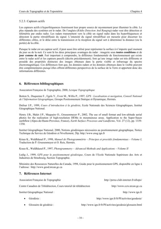 Cours de Topographie et de Topométrie Chapitre 4
5.2.3. Capteurs actifs
Les capteurs actifs à hyperfréquences fournissent leur propre source de rayonnement pour illuminer la cible. Le
plus répandu des systèmes est le radar. De l’anglais (RAdio Detection And Ranging) radar veut dire détection et
télémétrie par ondes radio. Les radars transmettent vers la cible un signal radio dans les hyperfréquences et
détectent la partie rétrodiffusée du signal. L’intensité du signal rétrodiffusé est mesurée pour discerner les
différentes cibles, et le délai entre la transmission et la réception du signal sert à déterminer la distance (ou la
portée) de la cible.
Puisque le radar est un capteur actif, il peut aussi être utilisé pour représenter la surface à n’importe quel moment
du jour ou de la nuit. Ce sont là les deux principaux avantages du radar : imagerie sous toutes conditions et de
jour comme de nuit. Fait important à comprendre, la différence fondamentale de fonctionnement qui existe
entre le radar actif et les capteurs passifs (décrits précédemment), font qu’une image radar est très différente et
possède des propriétés distinctes des images obtenues dans la partie visible et infrarouge du spectre
électromagnétique. Ces différences font que, les données radars et les données obtenues dans le visible peuvent
être complémentaires puisqu’elles offrent différentes perspectives de la surface de la Terre et apportent donc des
informations différentes.
6. Références bibliographiques
Association Française de Topographie, 2000, Lexique Topographique
Botton S., Duquenne F., Egels Y., Even M., Willis P., 1997, GPS : Localisation et navigation, Conseil National
de l’Information Géographique, Groupe Positionnement Statique et Dynamique, Hermès.
Dufour J.P., 1999, Cours d’introduction à la géodésie, Ecole Nationale des Sciences Géographiques, Institut
Géographique National.
Henry J.B., Malet J.P., Maquaire O., Grussenmeyer P., 2002, The use of small format and low-altitude aerial
photos for the realization of high-resolution DEMs in mountainous areas. Application to the Super-Sauze
earthflow (Alpes-de-Haute-Provence, France), Earth Surface Processes and Landforms, Vol. 27 (12), pp. 1339-
1350.
Institut Géographique National, 2000, Notions géodésiques nécessaires au positionnement géographique, Notice
Technique du Service de Géodésie et Nivellement, 28p. http://www.ensg.ign.fr
Kraus K., Waldhäusel P., 1998, Manuel de Photogrammétrie – Principes et procédés fondamentaux – Volume I,
Traduction de P. Grussenmeyer et O. Reis, Hermès.
Kraus K., Waldhäusel P., 1997, Photogrammetry – Advanced Methods and Applications – Volume II
Ledig J., 1999, GPS pour le positionnement géodésique, Cours de l’Ecole Nationale Supérieure des Arts et
Industries de Strasbourg, Section Topographie.
Ministère des Ressources Naturelles du Canada, 1998, Guide pour le positionnement GPS, disponible en ligne à
l’adresse : http://www.geod.nrcan.gc.ca
7. Références Internet
Association Française de Topographie http://perso.club-internet.fr/aftopo/
Centre Canadien de Télédétection, Cours tutoriel de télédétection http://www.ccrs.nrcan.gc.ca
Institut Géographique National : http://www.ign.fr
• Géodésie : http://www.ign.fr/fr/PI/activites/geodesie/
• Glossaire de géodésie : http://www.ign.fr/fr/PI/activites/geodesie/glossaire.html
- 16 -
 