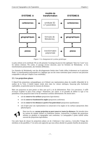 Cours de Topographie et de Topométrie Chapitre 1
Figure 1. Le changement de système géodésique
La plus utilisée est la similitude 3D car elle présente l’avantage de pouvoir être appliquée "dans les 2 sens" avec
les mêmes relations. Par contre, le passage inverse nécessite, pour les formules de Molodensky et les
transformations polynomiales, des formules différentes.
Les formules de Molodensky sont des développements limités dont l’ordre influe évidemment sur la précision
finale. La transformation polynomiale ne s’applique que sur des zones restreintes (pour conserver une précision
comparable à celle par l’emploi d’une similitude).
2.3. Les projections planes
L’objectif des projections cartographiques est d’obtenir une représentation plane du modèle ellipsoïdal de la
surface de la Terre. L’intérêt majeur réside alors dans les valeurs métriques, beaucoup plus facilement
exploitables, en particulier pour les mesures de distance.
Mais une projection ne peut jamais se faire sans qu’il y ait de déformations. Pour s’en convaincre, il suffit
d’essayer d’aplatir la peau d’une orange ! Néanmoins, par calcul, il est possible de définir le type et les
paramètres d’une projection dans le but de minimiser certaines déformations. On choisit alors :
• soit de conserver les surfaces (projections équivalentes)
• soit de conserver localement les angles (projections conformes)
• soit de conserver les distances à partir d’un point donné (projections équidistantes)
• soit d’opter pour une représentation ne conservant ni les angles ni les surfaces (projections dites
aphylactiques).
9
Dans tous les cas, aucune projection ne peut conserver toutes les distances. On introduit alors
les notions de module linéaire et d’altération linéaire. Aujourd’hui, la plupart des projections
utilisées en géodésie et topographie sont conformes. La cartographie à petite échelle utilise
souvent des projections équivalentes.
Une autre façon de classer les projections planes est de s’intéresser à leur canevas, c’est-à-dire l’image des
méridiens et des parallèles. C’est selon cette approche que nous allons aborder les grandes familles de projection.
- 7 -
 