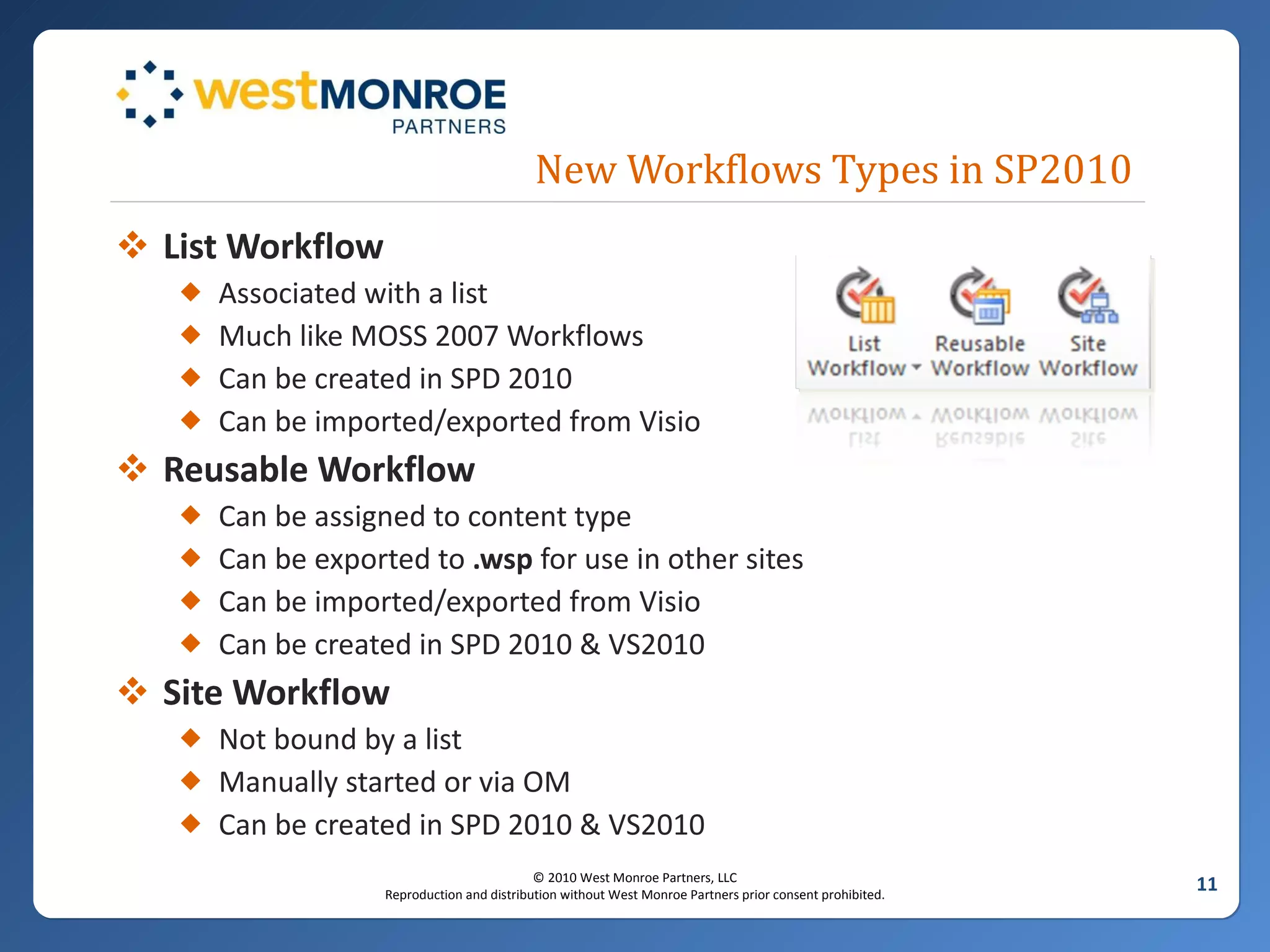 New Workflows Types in SP2010 List Workflow Associated with a list Much like MOSS 2007 Workflows Can be created in SPD 2010 Can be imported/exported from Visio Reusable Workflow Can be assigned to content type Can be exported to  .wsp  for use in other sites Can be imported/exported from Visio Can be created in SPD 2010 & VS2010 Site Workflow Not bound by a list Manually started or via OM Can be created in SPD 2010 & VS2010 
