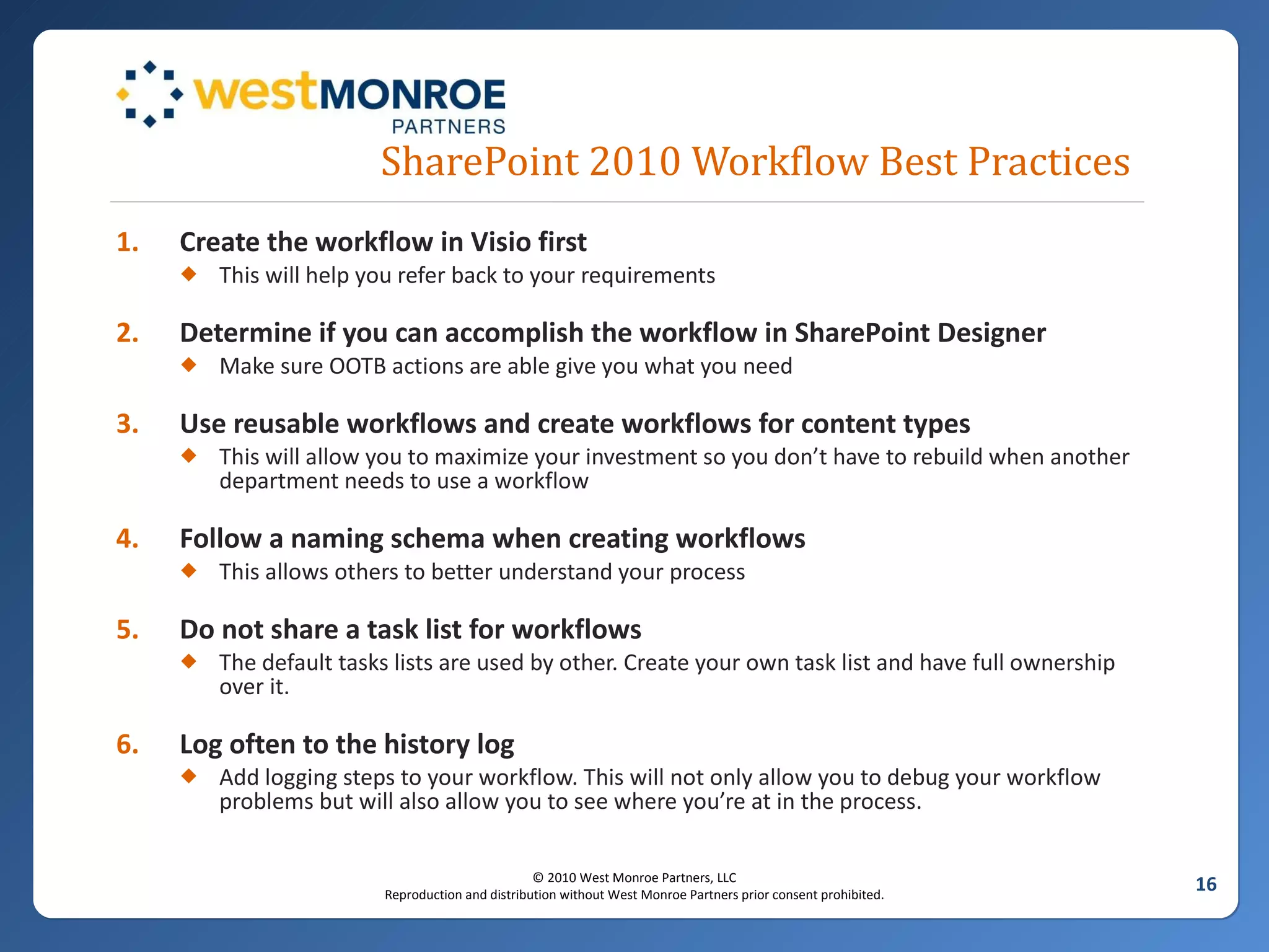 SharePoint 2010 Workflow Best Practices Create the workflow in Visio first This will help you refer back to your requirements Determine if you can accomplish the workflow in SharePoint Designer  Make sure OOTB actions are able give you what you need Use reusable workflows and create workflows for content types This will allow you to maximize your investment so you don’t have to rebuild when another department needs to use a workflow Follow a naming schema when creating workflows This allows others to better understand your process Do not share a task list for workflows The default tasks lists are used by other. Create your own task list and have full ownership over it. Log often to the history log Add logging steps to your workflow. This will not only allow you to debug your workflow problems but will also allow you to see where you’re at in the process. 