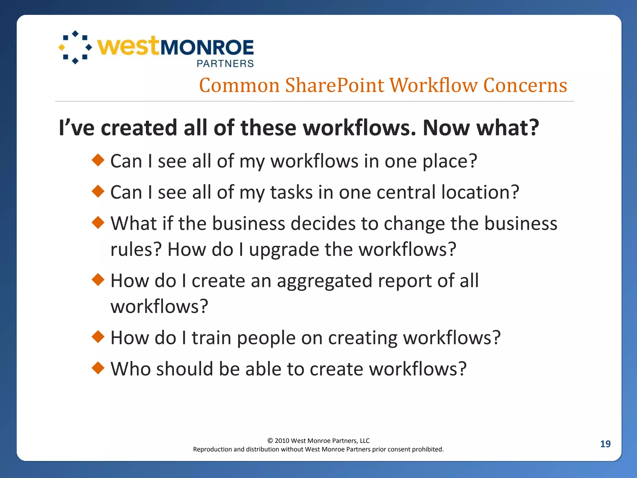 Common SharePoint Workflow Concerns I’ve created all of these workflows. Now what? Can I see all of my workflows in one place? Can I see all of my tasks in one central location? What if the business decides to change the business rules? How do I upgrade the workflows? How do I create an aggregated report of all workflows? How do I train people on creating workflows?  Who should be able to create workflows? 