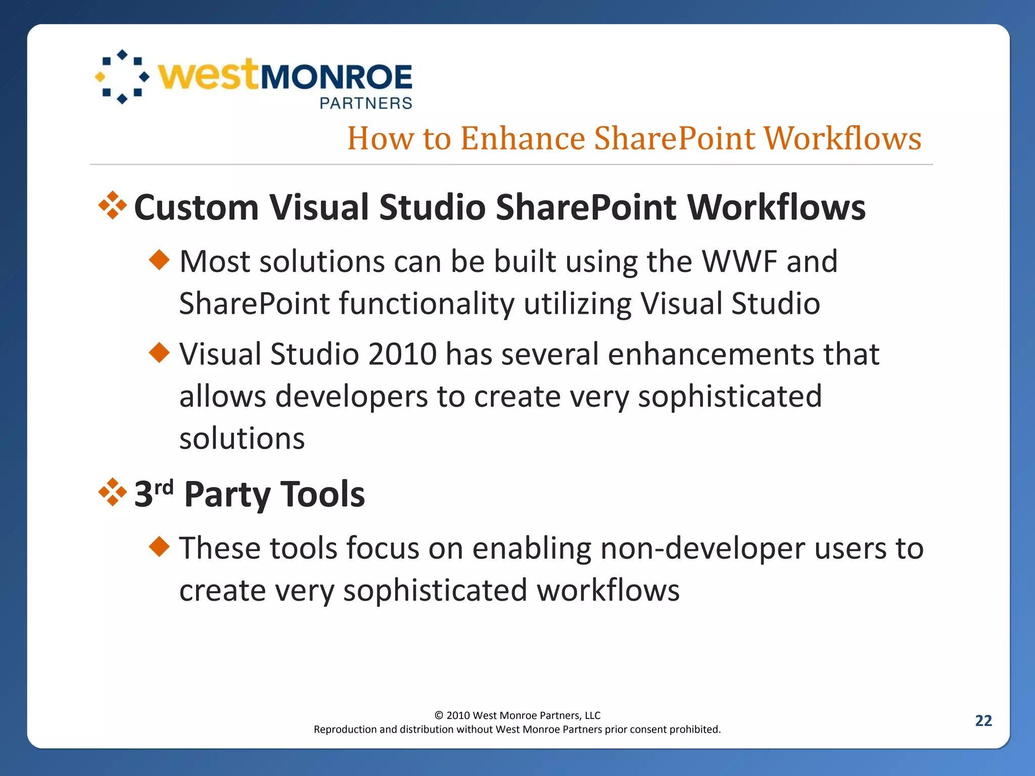 How to Enhance SharePoint Workflows Custom Visual Studio SharePoint Workflows Most solutions can be built using the WWF and SharePoint functionality utilizing Visual Studio Visual Studio 2010 has several enhancements that allows developers to create very sophisticated solutions 3 rd  Party Tools These tools focus on enabling non-developer users to create very sophisticated workflows 