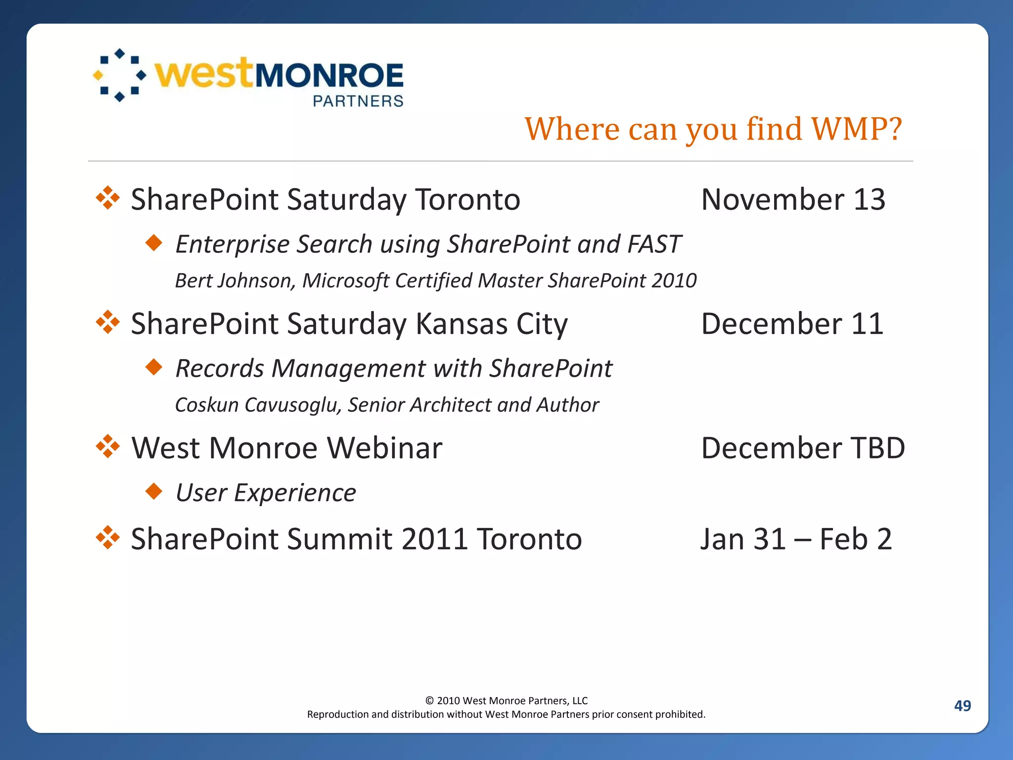 Where can you find WMP? SharePoint Saturday Toronto November 13 Enterprise Search using SharePoint and FAST Bert Johnson, Microsoft Certified Master SharePoint 2010 SharePoint Saturday Kansas City December 11 Records Management with SharePoint Coskun Cavusoglu, Senior Architect and Author West Monroe Webinar December TBD User Experience SharePoint Summit 2011 Toronto Jan 31 – Feb 2 