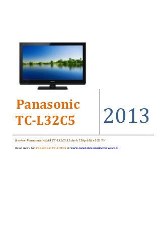 Panasonic
TC-L32C5                                              2013
Review Panasonic VIERA TC-L32C5 32-Inch 720p 60Hz LCD TV

Read more for Panasonic TC-L32C5 at www.newtelevisionreviews.com
 