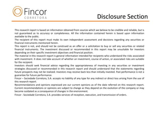 Disclosure Section
This research report is based on information obtained from sources which we believe to be credible and reliable, but is
not guaranteed as to accuracy or completeness. All the information contained herein is based upon information
available to the public.
The recipient of this report must make its own independent assessment and decisions regarding any securities or
financial instruments mentioned herein.
This report is not, and should not be construed as an offer or a solicitation to buy or sell any securities or related
financial instruments. The investment discussed or recommended in this report may be unsuitable for investors
depending on their specific investment objectives and financial position.
The material in this research report is general information intended for recipients who understand the risks associated
with investment. It does not take account of whether an investment, course of action, or associated risks are suitable
for the recipient.
Investors should seek financial advice regarding the appropriateness of investing in any securities or investment
strategies discussed or recommended in this research report and should understand that the statements regarding
future prospects may not be realized. Investors may receive back less than initially invested. Past performance is not a
guarantee for future performance.
Fincor – Sociedade Corretora, S.A. accepts no liability of any type for any indirect or direct loss arising from the use of
this research report.
Recommendations and opinions expressed are our current opinions as of the date referred on this research report.
Current recommendations or opinions are subject to change as they depend on the evolution of the company or may
become outdated as a consequence of changes in the environment.
Fincor - Sociedade Corretora, S.A. provides services of reception, execution, and transmission of orders.
 