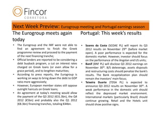Next Week Preview: Eurogroup meeting and Portugal earnings season
The Eurogroup meets again                               Portugal: This week’s results
today
•   The Eurogroup and the IMF were not able to          •   Soares da Costa (SCOAE PL) will report its Q3
    find an agreement to finish the Greek                   2012 results on November 29th (before market
    programme review and proceed to the payment             open). A poor performance is expected for the
    of the next financing tranche;                          domestic market. However, investor should focus
•   Official lenders are reported to be considering a       on the performance of the Angolan and US units;
    debt buyback program, a cut on interest rates       •   Banif (BNF PL) will disclose Q3 2012 earnings on
    charged on Greek loans (or even allow for a             November 30th. B/S deleverage, assets disposals
    grace period), and to lengthen maturities;              and restructuring costs should penalize the bank’s
•   According to press reports, the Eurogroup is            results. The Bank recapitalization plan should
    working on ways to bring down the debt to GDP           remain the investors’ main focus;
    ratio more aggressively;                            •   Teixeira Duarte (TDSA PL) is expected to
•   However, European member states still oppose            announce Q3 2012 results on November 30th. A
    outright haircuts on Greek loans;                       weak performance in the domestic unit should
•   An agreement at today’s meeting would allow             reflect the depressed market environment.
    the payment of the Q3 2012 (€31.3bn), the Q4            International markets (particularly Brazil) should
    2012 (€5bn) and probably also the Q1 2012               continue growing. Retail and the Hotels unit
    (€8.3bn) financing tranches, totaling €44bn.            should show positive signs.
 