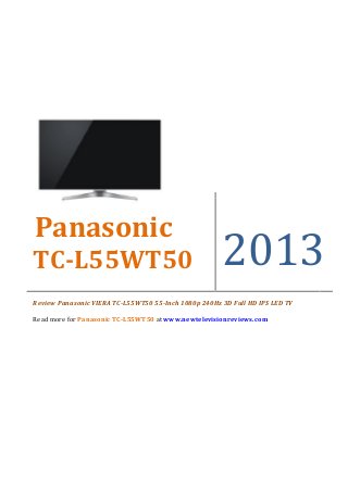 Panasonic
TC-L55WT50                                            2013
Review Panasonic VIERA TC-L55WT50 55-Inch 1080p 240Hz 3D Full HD IPS LED TV

Read more for Panasonic TC-L55WT50 at www.newtelevisionreviews.com
 