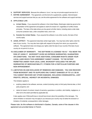 6. SUPPORT SERVICES. Because this software is “as is,” we may not provide support services for it.
7. ENTIRE AGREEMENT. This agreement, and the terms for supplements, updates, Internet-based
   services and support services that you use, are the entire agreement for the software and support services.

8. APPLICABLE LAW .

   a. United States. If you acquired the software in the United States, Washington state law governs the
       interpretation of this agreement and applies to claims for breach of it, regardless of conflict of laws
       principles. The laws of the state where you live govern all other claims, including claims under state
       consumer protection laws, unfair competition laws, and in tort.

   b. Outside the United States. If you acquired the software in any other country, the laws of that
       country apply.

9. LEGAL EFFECT. This agreement describes certain legal rights. You may have other rights under the
   laws of your country. You may also have rights with respect to the party from whom you acquired the
   software. This agreement does not change your rights under the laws of your country if the laws of your
   country do not permit it to do so.

10. DISCLAIMER OF WARRANTY.                THE SOFTWARE IS LICENSED “AS-IS.” YOU BEAR THE
   RISK OF USING IT. MICROSOFT GIVES NO EXPRESS WARRANTIES, GUARANTEES
   OR CONDITIONS. YOU MAY HAVE ADDITIONAL CONSUMER RIGHTS UNDER YOUR
   LOCAL LAWS WHICH THIS AGREEMENT CANNOT CHANGE. TO THE EXTENT
   PERMITTED UNDER YOUR LOCAL LAWS, MICROSOFT EXCLUDES THE IMPLIED
   WARRANTIES OF MERCHANTABILITY, FITNESS FOR A PARTICULAR PURPOSE AND
   NON-INFRINGEMENT.

11. LIMITATION ON AND EXCLUSION OF REMEDIES AND DAMAGES. YOU CAN RECOVER
   FROM MICROSOFT AND ITS SUPPLIERS ONLY DIRECT DAMAGES UP TO U.S. $5.00.
   YOU CANNOT RECOVER ANY OTHER DAMAGES, INCLUDING CONSEQUENTIAL, LOST
   PROFITS, SPECIAL, INDIRECT OR INCIDENTAL DAMAGES.

   This limitation applies to

   •   anything related to the software, services, content (including code) on third party Internet sites, or third
       party programs; and

   •   claims for breach of contract, breach of warranty, guarantee or condition, strict liability, negligence, or
       other tort to the extent permitted by applicable law.

   It also applies even if Microsoft knew or should have known about the possibility of the damages. The
   above limitation or exclusion may not apply to you because your country may not allow the exclusion or
   limitation of incidental, consequential or other damages.

Please note: As this software is distributed in Quebec, Canada, some of the clauses in this
agreement are provided below in French.
 