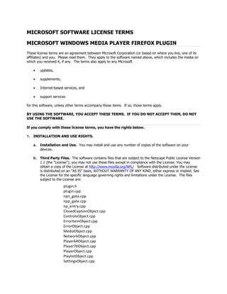 MICROSOFT SOFTWARE LICENSE TERMS

MICROSOFT WINDOWS MEDIA PLAYER FIREFOX PLUGIN
These license terms are an agreement between Microsoft Corporation (or based on where you live, one of its
affiliates) and you. Please read them. They apply to the software named above, which includes the media on
which you received it, if any. The terms also apply to any Microsoft

    •   updates,

    •   supplements,

    •   Internet-based services, and

    •   support services

for this software, unless other terms accompany those items. If so, those terms apply.

BY USING THE SOFTWARE, YOU ACCEPT THESE TERMS. IF YOU DO NOT ACCEPT THEM, DO NOT
USE THE SOFTWARE.

If you comply with these license terms, you have the rights below.

1. INSTALLATION AND USE RIGHTS.

    a. Installation and Use. You may install and use any number of copies of the software on your
       devices.

    b. Third Party Files. The software contains files that are subject to the Netscape Public License Version
       1.1 (the "License"); you may not use these files except in compliance with the License. You may
       obtain a copy of the License at http://www.mozilla.org/NPL/ Software distributed under the License
       is distributed on an "AS IS" basis, WITHOUT WARRANTY OF ANY KIND, either express or implied. See
       the License for the specific language governing rights and limitations under the License. The files
       subject to the License are:
                       plugin.h
                       plugin.cpp
                       npn_gate.cpp
                       npp_gate.cpp
                       np_entry.cpp
                       ClosedCaptionObject.cpp
                       ControlsObject.cpp
                       ErrorItemObject.cpp
                       ErrorObject.cpp
                       MediaObject.cpp
                       NetworkObject.cpp
                       Player64Object.cpp
                       Player70Object.cpp
                       PlayerObject.cpp
                       PlaylistObject.cpp
                       SettingsObject.cpp
 