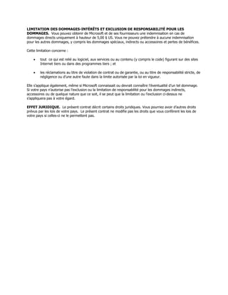 LIMITATION DES DOMMAGES-INTÉRÊTS ET EXCLUSION DE RESPONSABILITÉ POUR LES
DOMMAGES. Vous pouvez obtenir de Microsoft et de ses fournisseurs une indemnisation en cas de
dommages directs uniquement à hauteur de 5,00 $ US. Vous ne pouvez prétendre à aucune indemnisation
pour les autres dommages, y compris les dommages spéciaux, indirects ou accessoires et pertes de bénéfices.

Cette limitation concerne :

    •   tout ce qui est relié au logiciel, aux services ou au contenu (y compris le code) figurant sur des sites
        Internet tiers ou dans des programmes tiers ; et

    •   les réclamations au titre de violation de contrat ou de garantie, ou au titre de responsabilité stricte, de
        négligence ou d’une autre faute dans la limite autorisée par la loi en vigueur.

Elle s’applique également, même si Microsoft connaissait ou devrait connaître l’éventualité d’un tel dommage.
Si votre pays n’autorise pas l’exclusion ou la limitation de responsabilité pour les dommages indirects,
accessoires ou de quelque nature que ce soit, il se peut que la limitation ou l’exclusion ci-dessus ne
s’appliquera pas à votre égard.

EFFET JURIDIQUE. Le présent contrat décrit certains droits juridiques. Vous pourriez avoir d’autres droits
prévus par les lois de votre pays. Le présent contrat ne modifie pas les droits que vous confèrent les lois de
votre pays si celles-ci ne le permettent pas.
 