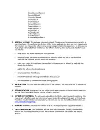 ClosedCaptionObject.h
                       ControlsObject.h
                       ErrorItemObject.h
                       ErrorObject.h
                       MediaObject.h
                       NetworkObject.h
                       Player64Object.h
                       Player70Object.h
                       PlayerObject.h
                       PlaylistObject.h
                       SettingsObject.h
                       ScriptableObjectBase.h

2. SCOPE OF LICENSE. The software is licensed, not sold. This agreement only gives you some rights to
   use the software. Microsoft reserves all other rights. Unless applicable law gives you more rights despite
   this limitation, you may use the software only as expressly permitted in this agreement. In doing so, you
   must comply with any technical limitations in the software that only allow you to use it in certain ways.
   You may not

    •   work around any technical limitations in the software;

    •   reverse engineer, decompile or disassemble the software, except and only to the extent that
        applicable law expressly permits, despite this limitation;

    •   make more copies of the software than specified in this agreement or allowed by applicable law,
        despite this limitation;

    •   publish the software for others to copy;

    •   rent, lease or lend the software;

    •   transfer the software or this agreement to any third party; or

    •   use the software for commercial software hosting services.

3. BACKUP COPY. You may make one backup copy of the software. You may use it only to reinstall the
   software.

4. DOCUMENTATION. Any person that has valid access to your computer or internal network may copy
   and use the documentation for your internal, reference purposes.

5. EXPORT RESTRICTIONS. The software is subject to United States export laws and regulations. You
   must comply with all domestic and international export laws and regulations that apply to the software.
   These laws include restrictions on destinations, end users and end use. For additional information, see
   www.microsoft.com/exporting.

6. SUPPORT SERVICES. Because this software is “as is,” we may not provide support services for it.

7. ENTIRE AGREEMENT. This agreement, and the terms for supplements, updates, Internet-based
   services and support services that you use, are the entire agreement for the software and support
   services.
 