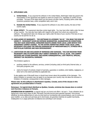 8. APPLICABLE LAW.

    a. United States. If you acquired the software in the United States, Washington state law governs the
       interpretation of this agreement and applies to claims for breach of it, regardless of conflict of laws
       principles. The laws of the state where you live govern all other claims, including claims under state
       consumer protection laws, unfair competition laws, and in tort.

    b. Outside the United States. If you acquired the software in any other country, the laws of that
       country apply.

9. LEGAL EFFECT. This agreement describes certain legal rights. You may have other rights under the laws
   of your country. You may also have rights with respect to the party from whom you acquired the
   software. This agreement does not change your rights under the laws of your country if the laws of your
   country do not permit it to do so.

10. DISCLAIMER OF WARRANTY. THE SOFTWARE IS LICENSED “AS-IS.” YOU BEAR THE RISK OF
    USING IT. MICROSOFT GIVES NO EXPRESS WARRANTIES, GUARANTEES OR CONDITIONS.
    YOU MAY HAVE ADDITIONAL CONSUMER RIGHTS UNDER YOUR LOCAL LAWS WHICH THIS
    AGREEMENT CANNOT CHANGE. TO THE EXTENT PERMITTED UNDER YOUR LOCAL LAWS,
    MICROSOFT EXCLUDES THE IMPLIED WARRANTIES OF MERCHANTABILITY, FITNESS FOR A
    PARTICULAR PURPOSE AND NON-INFRINGEMENT.

11. LIMITATION ON AND EXCLUSION OF REMEDIES AND DAMAGES. YOU CAN RECOVER FROM
    MICROSOFT AND ITS SUPPLIERS ONLY DIRECT DAMAGES UP TO U.S. $5.00. YOU CANNOT
    RECOVER ANY OTHER DAMAGES, INCLUDING CONSEQUENTIAL, LOST PROFITS, SPECIAL,
    INDIRECT OR INCIDENTAL DAMAGES.

    This limitation applies to

    •   anything related to the software, services, content (including code) on third party Internet sites, or
        third party programs; and

    •   claims for breach of contract, breach of warranty, guarantee or condition, strict liability, negligence, or
        other tort to the extent permitted by applicable law.

    It also applies even if Microsoft knew or should have known about the possibility of the damages. The
    above limitation or exclusion may not apply to you because your country may not allow the exclusion or
    limitation of incidental, consequential or other damages.
Please note: As this software is distributed in Quebec, Canada, some of the clauses in this
agreement are provided below in French.

Remarque : Ce logiciel étant distribué au Québec, Canada, certaines des clauses dans ce contrat
sont fournies ci-dessous en français.
EXONÉRATION DE GARANTIE. Le logiciel visé par une licence est offert « tel quel ». Toute utilisation de ce
logiciel est à votre seule risque et péril. Microsoft n’accorde aucune autre garantie expresse. Vous pouvez
bénéficier de droits additionnels en vertu du droit local sur la protection des consommateurs, que ce contrat ne
peut modifier. La ou elles sont permises par le droit locale, les garanties implicites de qualité marchande,
d’adéquation à un usage particulier et d’absence de contrefaçon sont exclues.
 