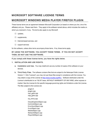 MICROSOFT SOFTWARE LICENSE TERMS

MICROSOFT WINDOWS MEDIA PLAYER FIREFOX PLUGIN
These license terms are an agreement between Microsoft Corporation (or based on where you live, one of its
affiliates) and you. Please read them. They apply to the software named above, which includes the media on
which you received it, if any. The terms also apply to any Microsoft

     updates,

     supplements,

     Internet-based services, and

     support services

for this software, unless other terms accompany those items. If so, those terms apply.

BY USING THE SOFTWARE, YOU ACCEPT THESE TERMS. IF YOU DO NOT ACCEPT
THEM, DO NOT USE THE SOFTWARE.

If you comply with these license terms, you have the rights below.

1. INSTALLATION AND USE RIGHTS.

    a. Installation and Use. You may install and use any number of copies of the software on your
        devices.

    b. Third Party Files . The software contains files that are subject to the Netscape Public License
        Version 1.1 (the "License"); you may not use these files except in compliance with the License. You
        may obtain a copy of the License at http://www.mozilla.org/NPL/ Software distributed under the
        License is distributed on an "AS IS" basis, WITHOUT WARRANTY OF ANY KIND, either express or
        implied. See the License for the specific language governing rights and limitations under the License.
        The files subject to the License are:

                       plugin.h
                       plugin.cpp
                       npn_gate.cpp
                       npp_gate.cpp
                       np_entry.cpp
                       ClosedCaptionObject.cpp
                       ControlsObject.cpp
                       ErrorItemObject.cpp
                       ErrorObject.cpp
                       MediaObject.cpp
                       NetworkObject.cpp
                       Player64Object.cpp
 