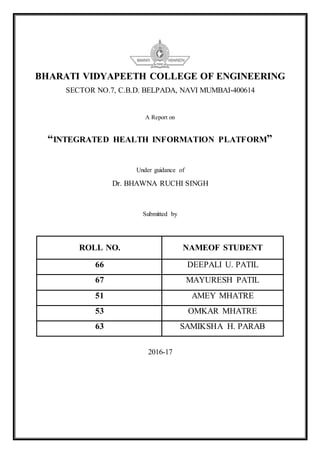 BHARATI VIDYAPEETH COLLEGE OF ENGINEERING
SECTOR NO.7, C.B.D. BELPADA, NAVI MUMBAI-400614
A Report on
“INTEGRATED HEALTH INFORMATION PLATFORM”
Under guidance of
Dr. BHAWNA RUCHI SINGH
Submitted by
ROLL NO. NAMEOF STUDENT
66 DEEPALI U. PATIL
67 MAYURESH PATIL
51 AMEY MHATRE
53 OMKAR MHATRE
63 SAMIKSHA H. PARAB
2016-17
 