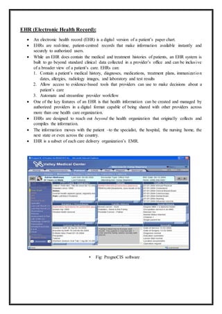 EHR (Electronic Health Record):
 An electronic health record (EHR) is a digital version of a patient’s paper chart.
 EHRs are real-time, patient-centred records that make information available instantly and
securely to authorized users.
 While an EHR does contain the medical and treatment histories of patients, an EHR system is
built to go beyond standard clinical data collected in a provider’s office and can be inclusive
of a broader view of a patient’s care. EHRs can:
1. Contain a patient’s medical history, diagnoses, medications, treatment plans, immunization
dates, allergies, radiology images, and laboratory and test results
2. Allow access to evidence-based tools that providers can use to make decisions about a
patient’s care
3. Automate and streamline provider workflow
 One of the key features of an EHR is that health information can be created and managed by
authorized providers in a digital format capable of being shared with other providers across
more than one health care organization.
 EHRs are designed to reach out beyond the health organization that originally collects and
compiles the information.
 The information moves with the patient –to the specialist, the hospital, the nursing home, the
next state or even across the country.
 EHR is a subset of each care delivery organization’s EMR.
• Fig: PrognoCIS software
 