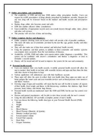  Online prescription and consultation:
 The availability of EHR and real time EMR makes online prescription feasible. Users can
request for a refill prescription of drugs already prescribed by healthcare provider. Request for
any new drug will be reviewed based on the medical and health records and prescription
history.
 Buying drugs online also becomes easier and safer.
 EHR also enables efficient online consultations.
 Upon availability of appropriate records users can consult doctors through online video , phone
and other web services.
 This practice will save lots of time and traveling.
 Online symptom checker and diagnoses:
 Online symptom checking tools can be used which will provide a list of possible conditions.
 This tools will make use of constraints provided by the user like age, gender, locality and other
information.
 They will also make use of data from national and individual health records.
 Using the symptoms and their pattern, in addition to these constraints and statistics systems
can compute more accurately from the vast database of diseases.
 Availability of EHR, EMR and online tests reports makes online diagnoses a possibility. This
system can be combined with doctor’s consultation and finalize a diagnoses or used to
formulate a second opinion.
 History will be stored and will be used to improve the system for the user and community.
 Personal health record:
 Users can maintain their own health records. A mobile personal health record will allow the
user to monitor their health in real time with wearable devices and apps and then share the data
with their doctor to keep them in loop.
 Various application will authenticate user with their healthcare account.
 These apps will allow the users to collect their own health data, these apps can make use of
home gadgets like smart scale and even wearable devices such as blood pressure wrist monitors
and fitness trackers.
 Growing range of apps and wearables will mean that the user will be able to monitor all aspects
of their health, from weight and fitness to life-threatening conditions like diabetes, high blood
pressure, heart, kidney and chronic lung disease.
 Personal health records are maintained much like EHR and EMR, but the user has control over
the data.
 Doctors and general practitioners will be able to view these records with the user’s consent.
 Using the data collected, GP can build a complete picture of user’s health.
 User can choose the following health data types in your Personal Health Record (PHR):
i. Height
ii. Weight
iii. BMI
iv. Blood Glucose
v. Blood Pressure (Diastolic & Systolic)
vi. Distance (walked per day)
vii. Forced expired volume
viii. Forced Vital capacity
ix. Heart Rate
x. Oxygen Saturation
 