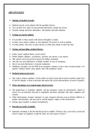 ADVANTAGES
1. Sharing of medical records:
 Medical records can be shared with the specified doctors.
 You can limit how much of your personal information people can access.
 Securely sharing electronic information with patients and other clinicians.
2. Getting an experts opinion:
 It is possible to share reports with doctors throughout country.
 In many cases expert’s opinion is very important for doctors as well as patients.
 For this patients only have to select doctors to which they intend to share the data.
3. Storing and providing medical history:
 In this system medical history can be stored.
 Which includes allergies, vaccinations, previous test reports, x-ray reports.
 This reports can be accessed by doctors for further treatments.
 Also this can store information of family member in case of emergency.
 Also it can store information of current medication.
 Healthcare providers can use EHR in an emergency situation to get a more accurate picture of a
patient’s medical history more quickly than with traditional means.
4. Reduced unnecessary tests:
 This system reduces repetition of tests which are done in past and no need to perform again.Like
if a test for allergies is done in past then that report still can be used and hence no retest is required.
5. Many advantages over typical paper based system:
 The handwriting is sometimes illegible and the document cannot be electronically shared or
stored. It is not structured data that is computable and hence shareable with other computers and
systems.
 Other shortcomings of paper: expensive to copy, transport and store; easy to destroy; difficult to
analyse and determine who has seen it; and the negative impact on the environment.
 Storage space required is reduced tremendously.
6. Records are easily Available:
 Important advantage is the fact that the record is available 24 hours a day, seven days a week and
doesn’t require an employee to pull the chart, nor extra space to store it.
 