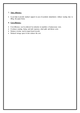 7. Time efficiency:
 It can help to provide medical support in case of accidents immediately without wasting time in
filling the paper forms.
8. Cost efficiency:
 Cost efficiency can be achieved by reduction in repetition of unnecessary tests.
 It reduces copying, faxing and mail expenses, chart pulls and labour costs.
 Reduces revenue used in paper based records.
 Reduced storage space in turn reduces the cost.
 