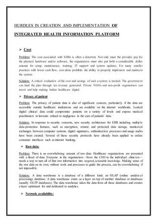 HURDLES IN CREATION AND IMPLEMENTATION OF
INTEGRATED HEALTH INFORMATION PLATFORM
 Cost
Problem: The cost associated with EHRs is often a deterrent. Not only must the provider pay for
the physical hardware and/or software, the organization must also put forth a considerable dollar
amount for setup, maintenance, training, IT support and system updates. For many smaller
practices with lower cash flow, cost alone prohibits the ability to properly implement and maintain
the system.
Solution: A critical evaluation of the cost and savings of such a system is needed. The government
can fund the plan through tax revenue generated. Private NGOs and non-profit organisation can
invest and help making Indian healthcare digital.
 Privacy of patient
Problem: The privacy of patient data is also of significant concern, particularly if the data are
accessible outside healthcare institutions and are available on the internet worldwide. Leaked
digital clinical data could compromise patients on a variety of levels and expose medical
practitioners to lawsuits related to negligence in the care of patients' data.
Solution: In response to security concerns, new security architecture for EHR including multiple
data-protection features, such as encryption, remote and protected data storage, monitored
exchanges between computer systems, digital signatures, authentication processes and usage audits
have been created. Several of these security protocols have already been applied to online
consumer interfaces such as internet banking.
 Raw data:
Problem: There is an overwhelming amount of raw data. Healthcare organizations are presented
with a flood of data. Everyone in the organization—from the CEO to the individual clinician—
needs a way to turn all of that raw information into targeted,actionable knowledge. Making sense of
the raw data on its own, without tools and processes to guide the process, can be overwhelming if
not impossible.
Solution: A data warehouse is a database of a different kind: an OLAP (online analytical
processing) database. A data warehouse exists as a layer on top of another database or databases
(usually OLTP databases). The data warehouse takes the data from all these databases and creates
a layer optimized for and dedicated to analytics.
 Network availability:
 