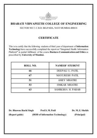 BHARATI VIDYAPEETH COLLEGE OF ENGINEERING
SECTOR NO.7, C.B.D. BELPADA, NAVI MUMBAI-400614
CERTIFICATE
This is to certify that the following students of third year of department of Information
Technologyhave successfully completed the report on “Integrated Health Information
Platform” in partial fulfilment of the course Business Communication and Ethics as
prescribed by University of Mumbai.
ROLL NO. NAMEOF STUDENT
66 DEEPALI U. PATIL
67 MAYURESH PATIL
51 AMEY MHATRE
53 OMKAR MHATRE
63 SAMIKSHA H. PARAB
Dr. Bhawna Ruchi Singh Prof.S. M. Patil Dr. M. Z. Sheikh
(Report guide) (HOD of Information Technology) (Principal)
 