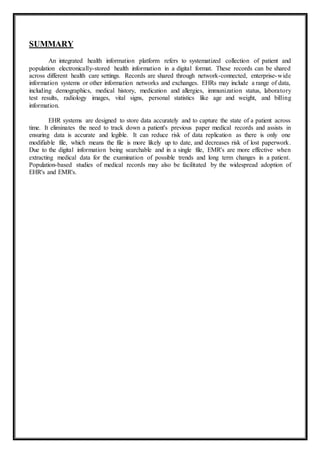 SUMMARY
An integrated health information platform refers to systematized collection of patient and
population electronically-stored health information in a digital format. These records can be shared
across different health care settings. Records are shared through network-connected, enterprise-wide
information systems or other information networks and exchanges. EHRs may include a range of data,
including demographics, medical history, medication and allergies, immunization status, laboratory
test results, radiology images, vital signs, personal statistics like age and weight, and billing
information.
EHR systems are designed to store data accurately and to capture the state of a patient across
time. It eliminates the need to track down a patient's previous paper medical records and assists in
ensuring data is accurate and legible. It can reduce risk of data replication as there is only one
modifiable file, which means the file is more likely up to date, and decreases risk of lost paperwork.
Due to the digital information being searchable and in a single file, EMR's are more effective when
extracting medical data for the examination of possible trends and long term changes in a patient.
Population-based studies of medical records may also be facilitated by the widespread adoption of
EHR's and EMR's.
 