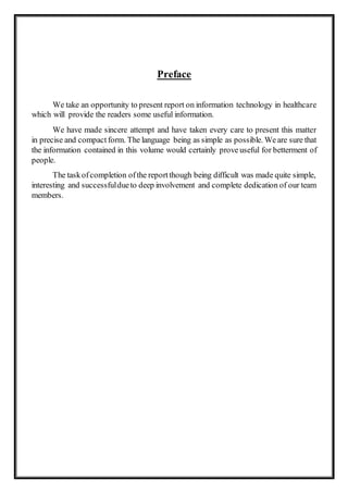 Preface
We take an opportunity to present report on information technology in healthcare
which will provide the readers some useful information.
We have made sincere attempt and have taken every care to present this matter
in precise and compact form. The language being as simple as possible. Weare sure that
the information contained in this volume would certainly proveuseful for betterment of
people.
The taskofcompletion ofthe reportthough being difficult was made quite simple,
interesting and successfuldueto deep involvement and complete dedication of our team
members.
 
