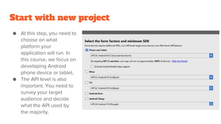 Start with new project
● At this step, you need to
choose on what
platform your
application will run. In
this course, we focus on
developing Android
phone device or tablet.
● The API level is also
important. You need to
survey your target
audience and decide
what the API used by
the majority.
 