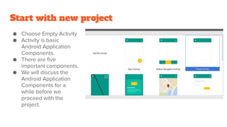 Start with new project
● Choose Empty Activity
● Activity is basic
Android Application
Components.
● There are five
important components.
● We will discuss the
Android Application
Components for a
while before we
proceed with the
project.
 