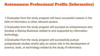 Autonomous Professional Profile (Informatics)
1.Graduates from the study program will have successful careers in the
field of informatics or other relevant sectors.
2.Graduates from the study program will succeed as entrepreneurs who
develop a Startup Business related to and supported by information
technology.
3.Graduates from the study program will successfully pursue
postgraduate studies and/or play an active role in the development of
science, tools, or technology related to the study of informatics.
 