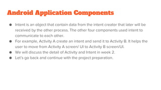Android Application Components
● Intent is an object that contain data from the intent creator that later will be
received by the other process. The other four components used intent to
communicate to each other.
● For example, Activity A create an intent and send it to Activity B. It helps the
user to move from Activity A screen/ UI to Activity B screen/UI.
● We will discuss the detail of Activity and Intent in week 2.
● Let’s go back and continue with the project preparation.
 