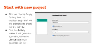 Start with new project
● After we choose Empty
Activity from the
previous step, then we
are prompted to create
the first activity.
● First the Activity
Name, it will generate
a java file, while the
Layout Name will
generate xlm file.
 