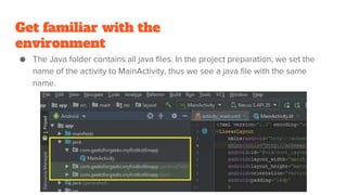 Get familiar with the
environment
● The Java folder contains all java files. In the project preparation, we set the
name of the activity to MainActivity, thus we see a java file with the same
name.
 
