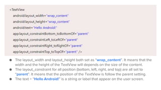 ● The layout_width and layout_height both set as “wrap_content”. It means that the
width and the height of the TextView will depends on the size of the content.
● The layout_constraint for all position (bottom, left, right, and top) are all set to
“parent”. It means that the position of the TextView is follow the parent setting.
● The text = “Hello Android!” is a string or label that appear on the user screen.
 