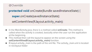 ● In the MainActivity.java, there is a method called onCreate. This method is
called when the activity is created, basically when the user run the application
at the beginning.
● This method then call the layout to appear on the screen using the
setContentView(R.layout.activity_main) function.
● R.layout.activity_main is the path of the xml file. The activity_main.xml is located
in res/layout folder
 