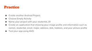 Practice
● Create another Android Project.
● Choose Empty Activity
● Name your project with your studentid_01
● Create an application that showing your image profile and information such as
names, studentid, email, major, address, dob, hobbies, and your picture profile
● Test your app using AVD.
 