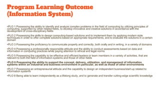 Program Learning Outcome
(Information System)
•PLO 1 Possessing the ability to identify and analyze complex problems in the field of computing by utilizing principles of
computing, supported by other related fields, to develop innovative and creative solutions in accordance with the
development of cross-disciplinary fields
•PLO 2 Possessing the skills to design computing-based solutions and to implement them by applying modern style
techniques in order to offer complete solutions based on appropriate requirements, and to evaluate the solutions in a certain
domain
•PLO 3 Possessing the proficiency to communicate properly and correctly, both orally and in writing, in a variety of domains
•PLO 4 Possessing a professionally responsible attitude and the ability to conduct assessments based on data and
information in computing practices while paying attention to ethical and legal norms
•PLO 5 Possessing the capability to be effective and efficient leaders or team members in a variety of activities, that are
relevant to both the field of information systems and those of other fields
•PLO 6 Possessing the ability to support the concept, delivery, utilization, and management of information
systems within an industrial and business environment in particular, as well as those of other environments
•PLO 7 Possessing an entrepreneurial attitude and the capability to design an independent business/start-up related to
information systems
•PLO 8 Being able to learn independently as a lifelong study, and to generate and transfer cutting-edge scientific knowledge
 