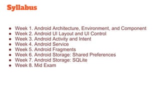 Syllabus
● Week 1. Android Architecture, Environment, and Component
● Week 2. Android UI Layout and UI Control
● Week 3. Android Activity and Intent
● Week 4. Android Service
● Week 5. Android Fragments
● Week 6. Android Storage: Shared Preferences
● Week 7. Android Storage: SQLite
● Week 8. Mid Exam
 