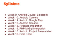 Syllabus
● Week 9. Android Device: Bluetooth
● Week 10. Android Camera
● Week 11. Android Google Map
● Week 12. Android Sensors
● Week 13. Firebase Integration
● Week 14. PHP/MySql Integration
● Week 15. Android Project Presentation
● Week 16. Final Exam
 