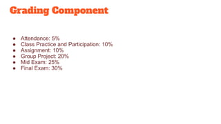 Grading Component
● Attendance: 5%
● Class Practice and Participation: 10%
● Assignment: 10%
● Group Project: 20%
● Mid Exam: 25%
● Final Exam: 30%
 