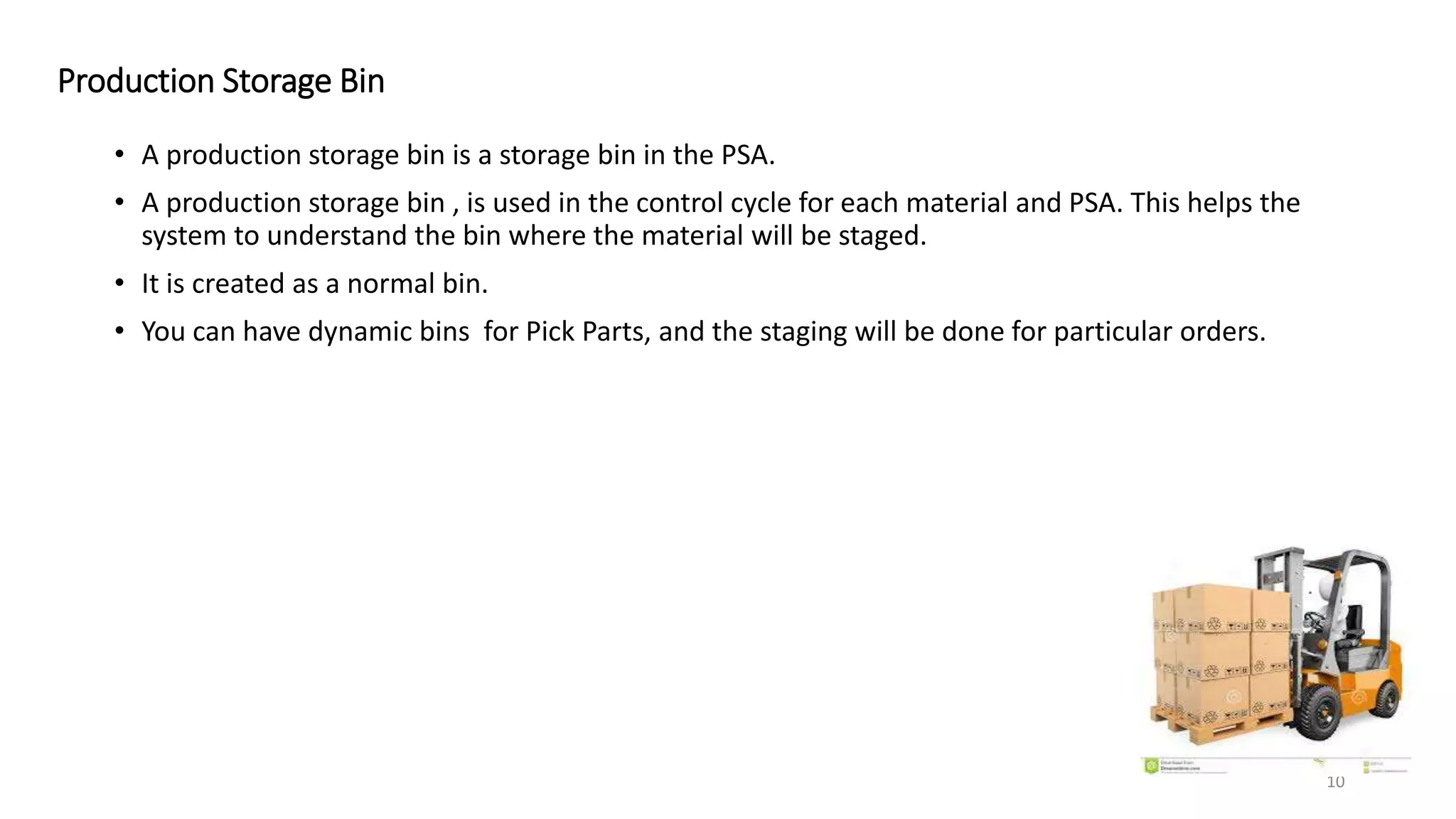 Production Storage Bin • A production storage bin is a storage bin in the PSA. • A production storage bin , is used in the control cycle for each material and PSA. This helps the system to understand the bin where the material will be staged. • It is created as a normal bin. • You can have dynamic bins for Pick Parts, and the staging will be done for particular orders. 10 