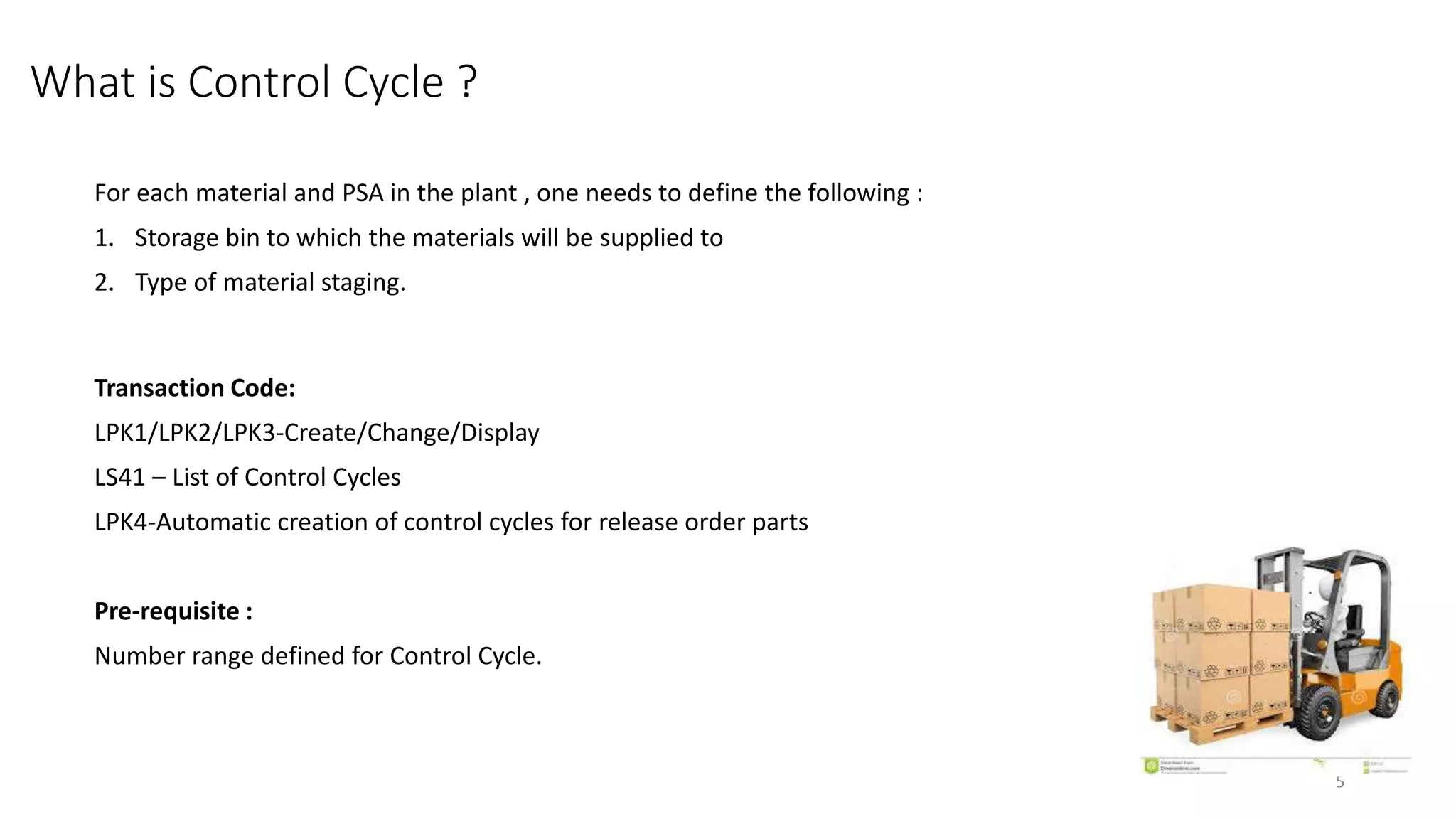 What is Control Cycle ? For each material and PSA in the plant , one needs to define the following : 1. Storage bin to which the materials will be supplied to 2. Type of material staging. Transaction Code: LPK1/LPK2/LPK3-Create/Change/Display LS41 – List of Control Cycles LPK4-Automatic creation of control cycles for release order parts Pre-requisite : Number range defined for Control Cycle. 5 