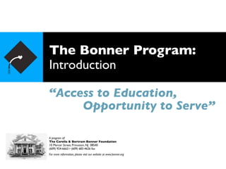 The Bonner Program:
Introduction

“Access to Education,
     Opportunity to Serve”

A program of:
The Corella & Bertram Bonner Foundation
10 Mercer Street, Princeton, NJ 08540
(609) 924-6663 • (609) 683-4626 fax
For more information, please visit our website at www.bonner.org
 