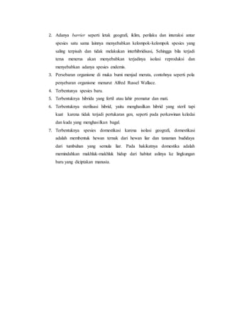 2. Adanya barrier seperti letak geografi, iklim, perilaku dan interaksi antar
spesies satu sama lainnya menyebabkan kelompok-kelompok spesies yang
saling terpisah dan tidak melakukan interhibridisasi, Sehingga bila terjadi
terus menerus akan menyebabkan terjadinya isolasi reproduksi dan
menyebabkan adanya spesies endemis.
3. Persebaran organisme di muka bumi menjad merata, contohnya seperti pola
penyebaran organisme menurut Alfred Russel Wallace.
4. Terbentunya spesies baru.
5. Terbentuknya hibrida yang fertil atau lahir prematur dan mati.
6. Terbentuknya sterilisasi hibrid, yaitu menghasilkan hibrid yang steril tapi
kuat karena tidak terjadi pertukaran gen, seperti pada perkawinan keledai
dan kuda yang menghasilkan bagal.
7. Terbentuknya spesies domestikasi karena isolasi geografi, domestikasi
adalah membentuk hewan ternak dari hewan liar dan tanaman budidaya
dari tumbuhan yang semula liar. Pada hakikatnya domestika adalah
memindahkan makhluk-makhluk hidup dari habitat aslinya ke lingkungan
baru yang diciptakan manusia.
 