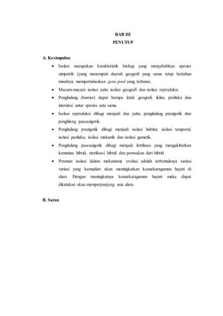 BAB III
PENUTUP
A. Kesimpulan
 Isolasi merupakan karakteristik biologi yang menyebabkan spesies
simpatrik (yang menempati daerah geografi yang sama tetap bertahan
misalnya mempertahankan gene pool yang terbatas.
 Macam-macam isolasi yaitu isolasi geografi dan isolasi reproduksi.
 Penghalang (barrier) dapat berupa letak geografi, iklim, perilaku dan
interaksi antar spesies satu sama.
 Isolasi reproduksi dibagi menjadi dua yaitu, penghalang prazigotik dan
penghlang pascazigotik.
 Penghalang prazigotik dibagi menjadi isolasi habitat, isolasi temporal,
isolasi perilaku, isolasi mekanik dan isolasi gametik.
 Penghalang pascazigotik dibagi menjadi fertilisasi yang mengakibatkan
kematian hibrid, sterilisasi hibrid dan perusakan dari hibrid.
 Peranan isolasi dalam mekanisme evolusi adalah terbentuknya variasi
variasi yang kemudian akan meningkatkan keanekaragaman hayati di
alam. Dengan meningkatnya keanekaragaman hayati maka dapat
dikatakan akan memperpanjang usia alam.
B. Saran
 