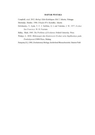 DAFTAR PUSTAKA
Campbell, et.al. 2012. Biologi Edisi Kedelapan Jilid 2. Jakarta, Erlangga.
Darmodjo, Hendro. 1986. Filsafat IPA. Karunika. Jakarta
Dobzhansky, T, Ayala, T. F. J. Stebbins, G. l, and Valentine, J. W. 1977. Evolusi
San Francisco: W. H. Freeman.
Ridley, Mark. 1985. The Problems of Evolution. Oxford University Press
Waluyo, L. 2010. Miskonsepsi dan Kontroversi Evolusi serta Implikasinya pada
Pembelajaran.UMM Press, Malang.
Futuyma, D, J. 1981. Evolutionary Biology, Surderland Massachussetts: Sinaver Publ
 